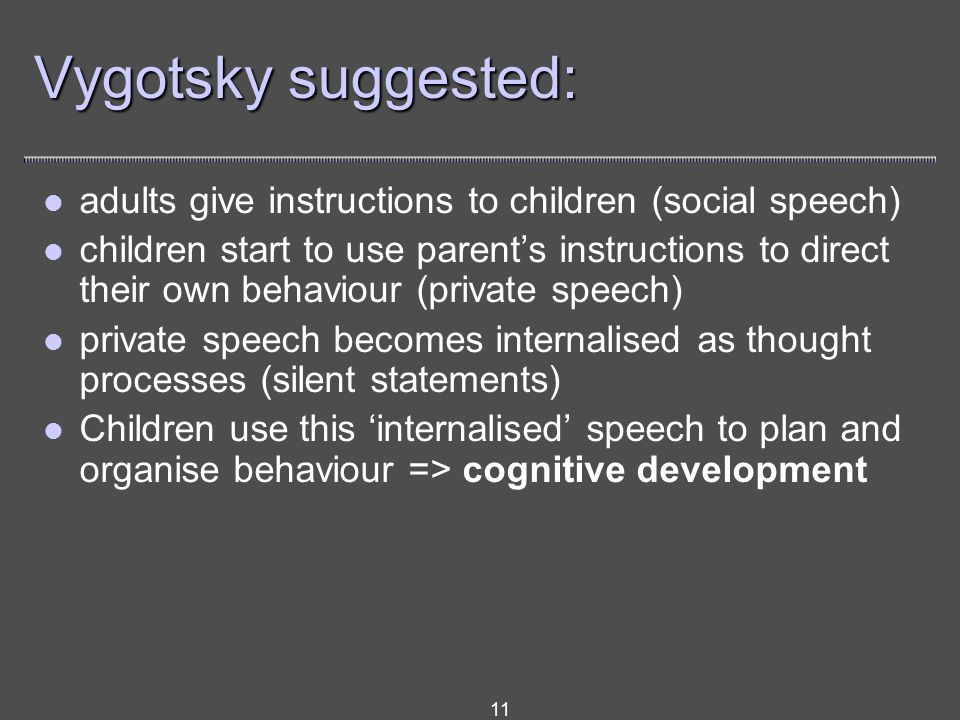 11 Vygotsky suggested: adults give instructions to children (social speech) children start to use parent’s instructions to direct their own behaviour (private speech) private speech becomes internalised as thought processes (silent statements) Children use this ‘internalised’ speech to plan and organise behaviour => cognitive development