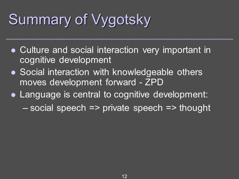 12 Summary of Vygotsky Culture and social interaction very important in cognitive development Social interaction with knowledgeable others moves development forward - ZPD Language is central to cognitive development: –social speech => private speech => thought