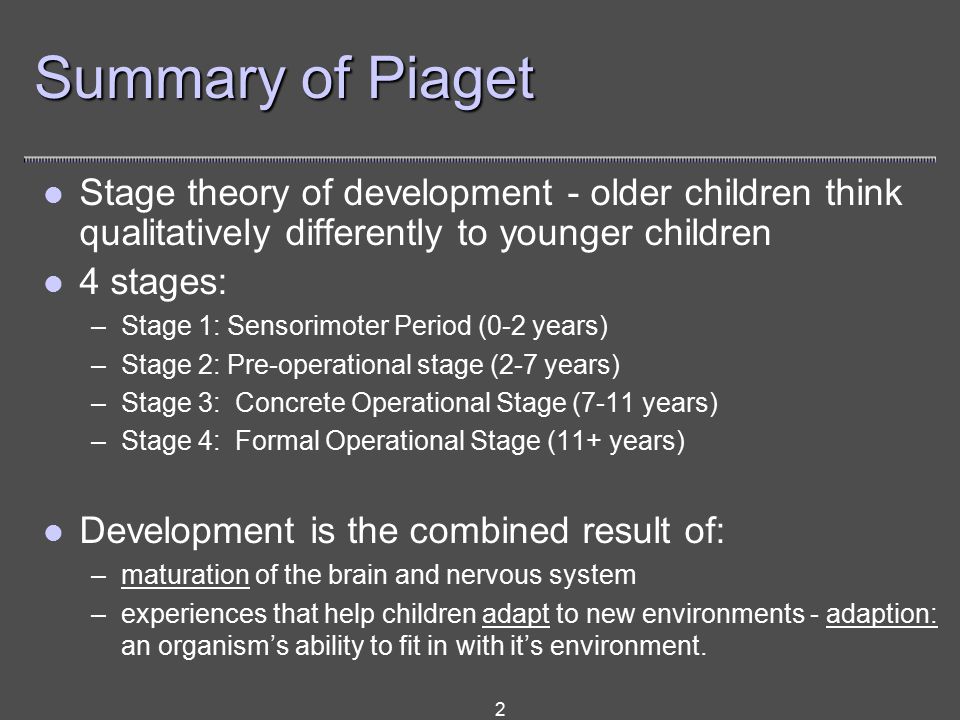 2 Summary of Piaget Stage theory of development - older children think qualitatively differently to younger children 4 stages: –Stage 1: Sensorimoter Period (0-2 years) –Stage 2: Pre-operational stage (2-7 years) –Stage 3: Concrete Operational Stage (7-11 years) –Stage 4: Formal Operational Stage (11+ years) Development is the combined result of: –maturation of the brain and nervous system –experiences that help children adapt to new environments - adaption: an organism’s ability to fit in with it’s environment.