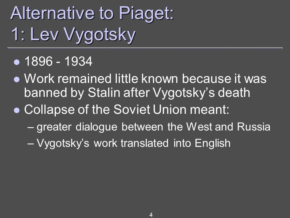4 Alternative to Piaget: 1: Lev Vygotsky Work remained little known because it was banned by Stalin after Vygotsky’s death Collapse of the Soviet Union meant: –greater dialogue between the West and Russia –Vygotsky’s work translated into English