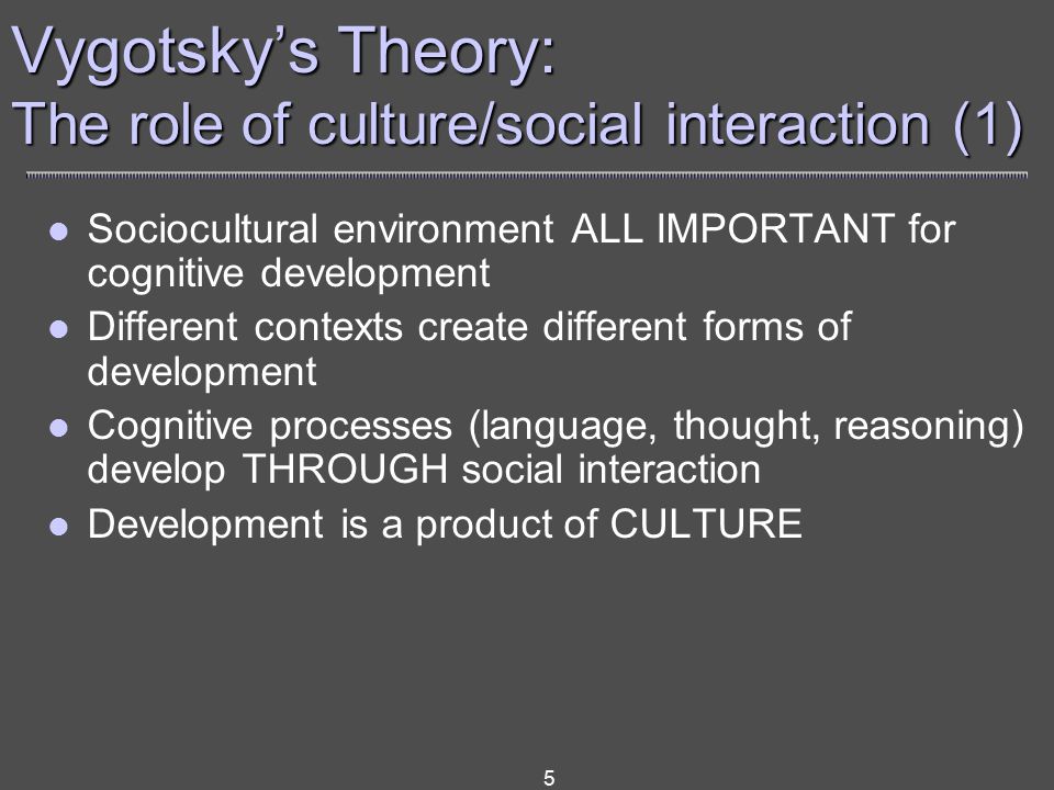 5 Vygotsky’s Theory: The role of culture/social interaction (1) Sociocultural environment ALL IMPORTANT for cognitive development Different contexts create different forms of development Cognitive processes (language, thought, reasoning) develop THROUGH social interaction Development is a product of CULTURE