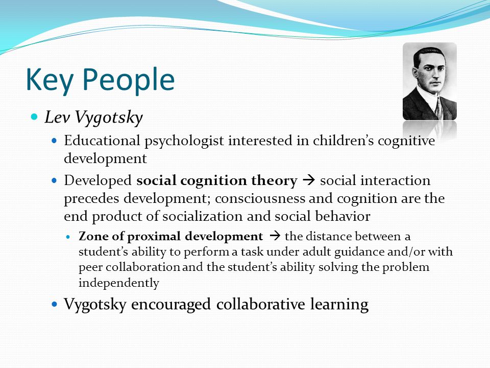 Key People Lev Vygotsky Educational psychologist interested in children’s cognitive development Developed social cognition theory  social interaction precedes development; consciousness and cognition are the end product of socialization and social behavior Zone of proximal development  the distance between a student’s ability to perform a task under adult guidance and/or with peer collaboration and the student’s ability solving the problem independently Vygotsky encouraged collaborative learning