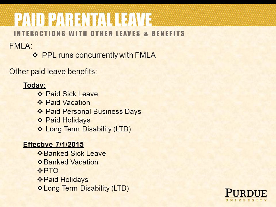 PAID PARENTAL LEAVE INTERACTIONS WITH OTHER LEAVES & BENEFITS FMLA:  PPL runs concurrently with FMLA Other paid leave benefits: Today:  Paid Sick Leave  Paid Vacation  Paid Personal Business Days  Paid Holidays  Long Term Disability (LTD) Effective 7/1/2015  Banked Sick Leave  Banked Vacation  PTO  Paid Holidays  Long Term Disability (LTD)