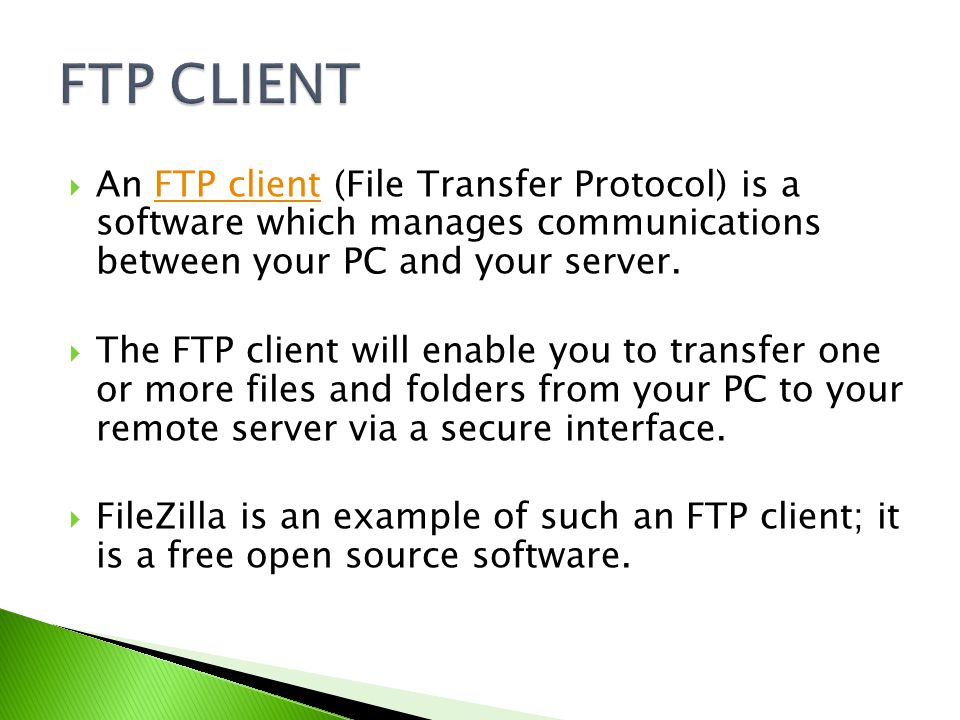  An FTP client (File Transfer Protocol) is a software which manages communications between your PC and your server.FTP client  The FTP client will enable you to transfer one or more files and folders from your PC to your remote server via a secure interface.