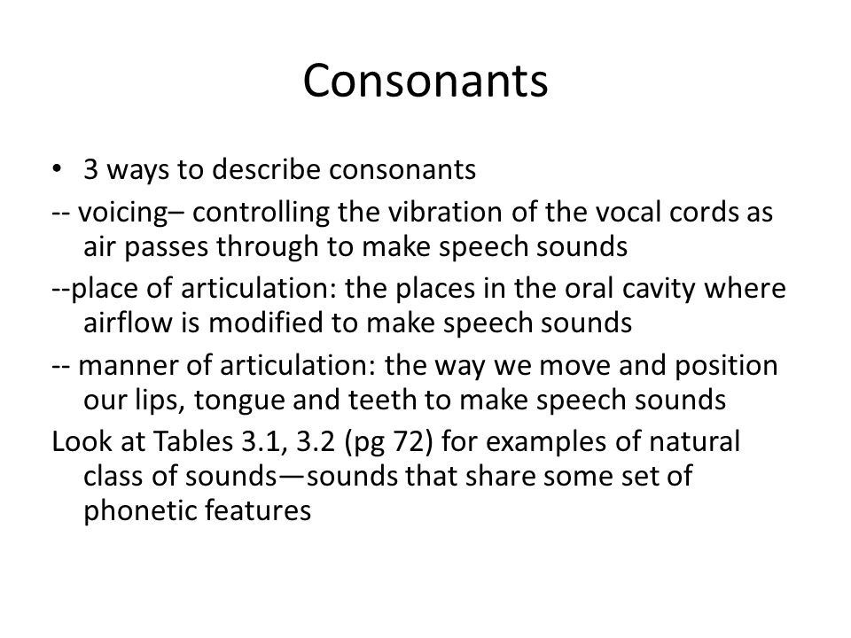 Consonants 3 ways to describe consonants -- voicing– controlling the vibration of the vocal cords as air passes through to make speech sounds --place of articulation: the places in the oral cavity where airflow is modified to make speech sounds -- manner of articulation: the way we move and position our lips, tongue and teeth to make speech sounds Look at Tables 3.1, 3.2 (pg 72) for examples of natural class of sounds—sounds that share some set of phonetic features