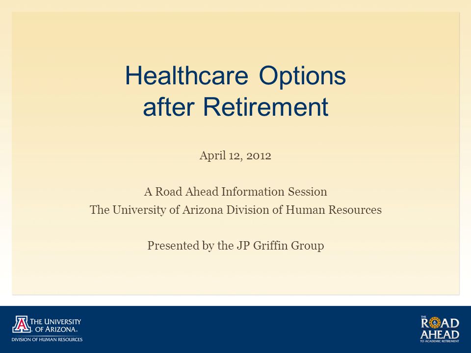 Healthcare Options after Retirement April 12, 2012 A Road Ahead Information Session The University of Arizona Division of Human Resources Presented by the JP Griffin Group