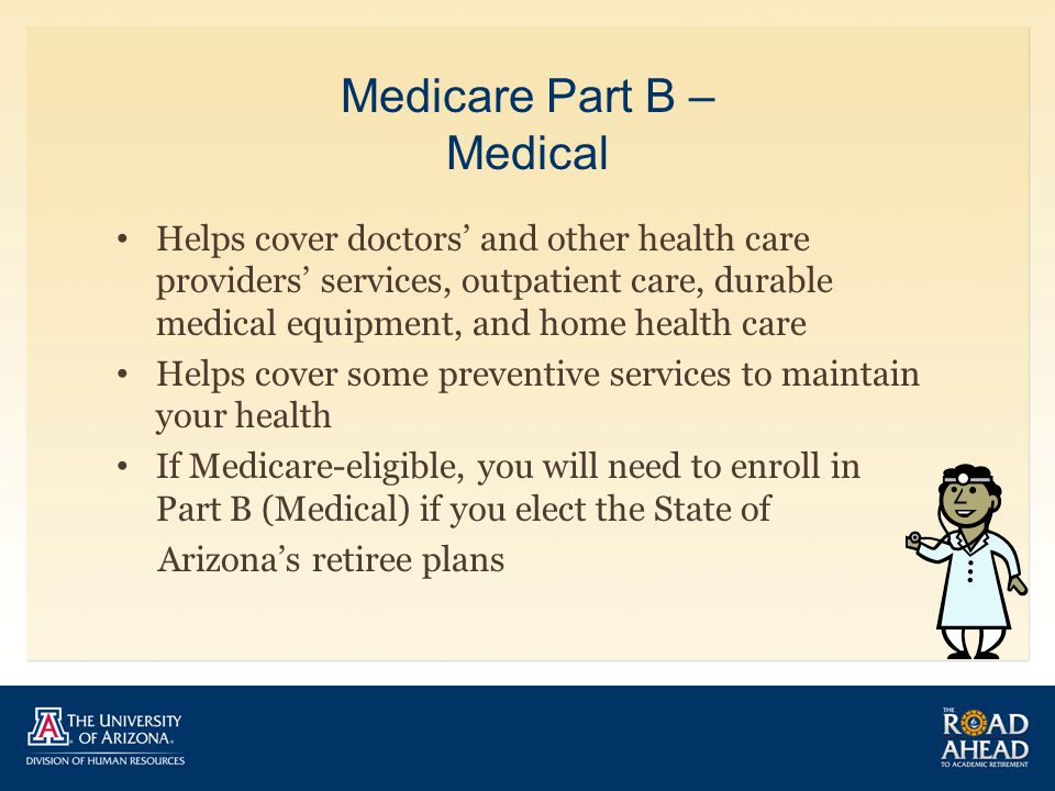 Medicare Part B – Medical Helps cover doctors’ and other health care providers’ services, outpatient care, durable medical equipment, and home health care Helps cover some preventive services to maintain your health If Medicare-eligible, you will need to enroll in Part B (Medical) if you elect the State of Arizona’s retiree plans