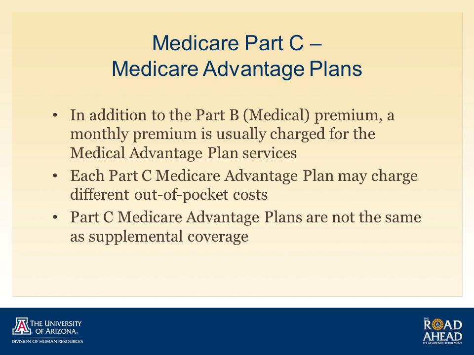 Medicare Part C – Medicare Advantage Plans In addition to the Part B (Medical) premium, a monthly premium is usually charged for the Medical Advantage Plan services Each Part C Medicare Advantage Plan may charge different out-of-pocket costs Part C Medicare Advantage Plans are not the same as supplemental coverage