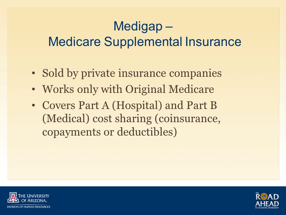 Medigap – Medicare Supplemental Insurance Sold by private insurance companies Works only with Original Medicare Covers Part A (Hospital) and Part B (Medical) cost sharing (coinsurance, copayments or deductibles)