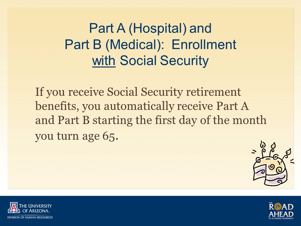 Part A (Hospital) and Part B (Medical): Enrollment with Social Security If you receive Social Security retirement benefits, you automatically receive Part A and Part B starting the first day of the month you turn age 65.