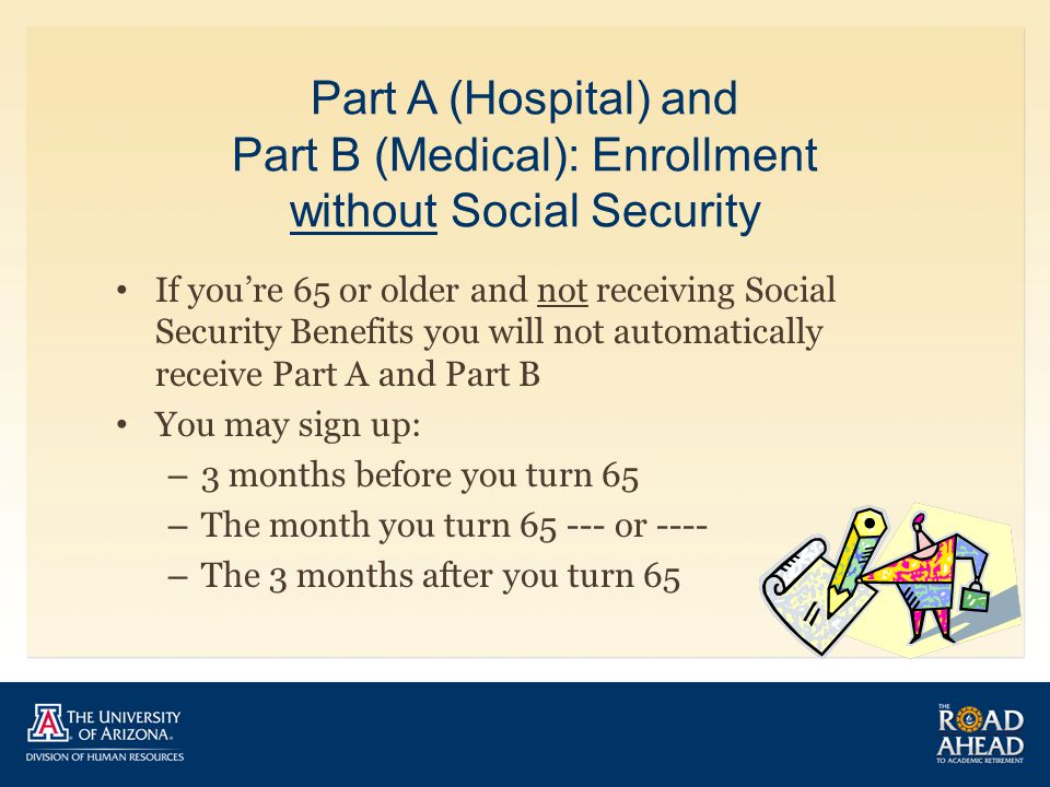 Part A (Hospital) and Part B (Medical): Enrollment without Social Security If you’re 65 or older and not receiving Social Security Benefits you will not automatically receive Part A and Part B You may sign up: – 3 months before you turn 65 – The month you turn or ---- – The 3 months after you turn 65