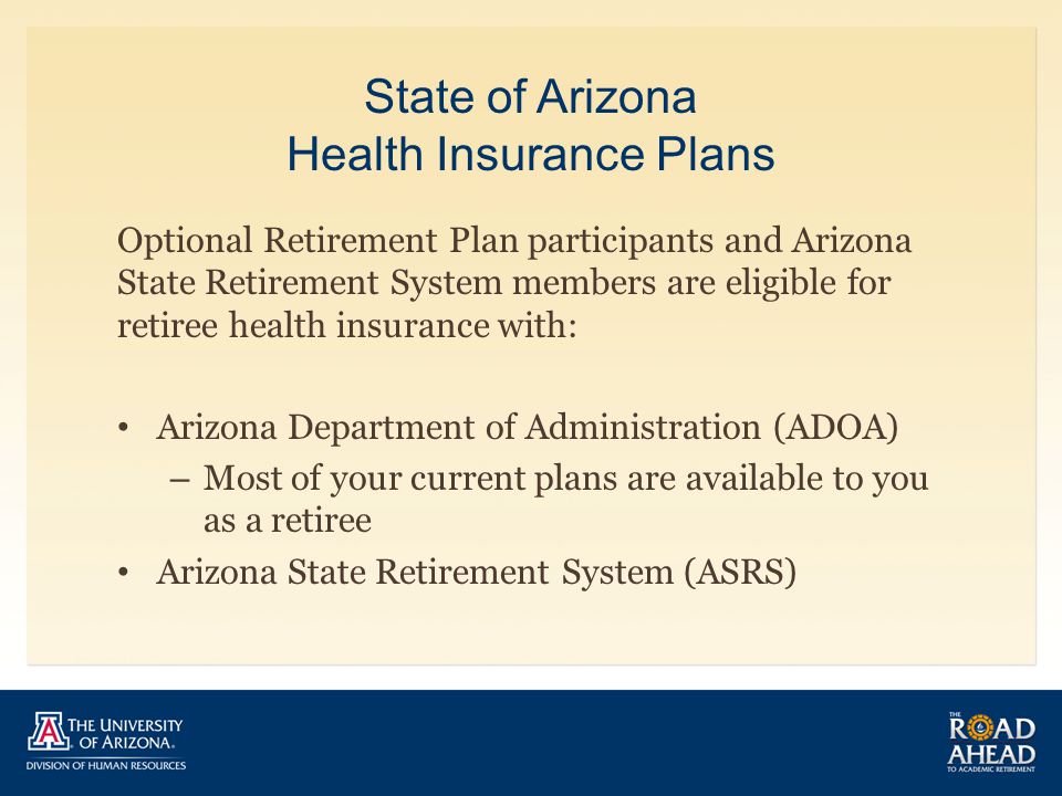 State of Arizona Health Insurance Plans Optional Retirement Plan participants and Arizona State Retirement System members are eligible for retiree health insurance with: Arizona Department of Administration (ADOA) – Most of your current plans are available to you as a retiree Arizona State Retirement System (ASRS)