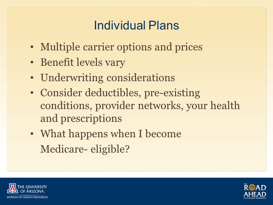 Individual Plans Multiple carrier options and prices Benefit levels vary Underwriting considerations Consider deductibles, pre-existing conditions, provider networks, your health and prescriptions What happens when I become Medicare- eligible