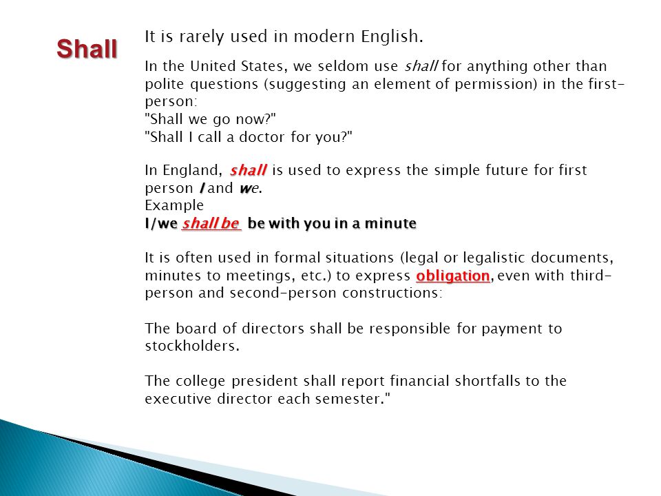 In the United States, we seldom use shall for anything other than polite questions (suggesting an element of permission) in the first- person: Shall we go now Shall I call a doctor for you Shall shall Iw In England, shall is used to express the simple future for first person I and we.