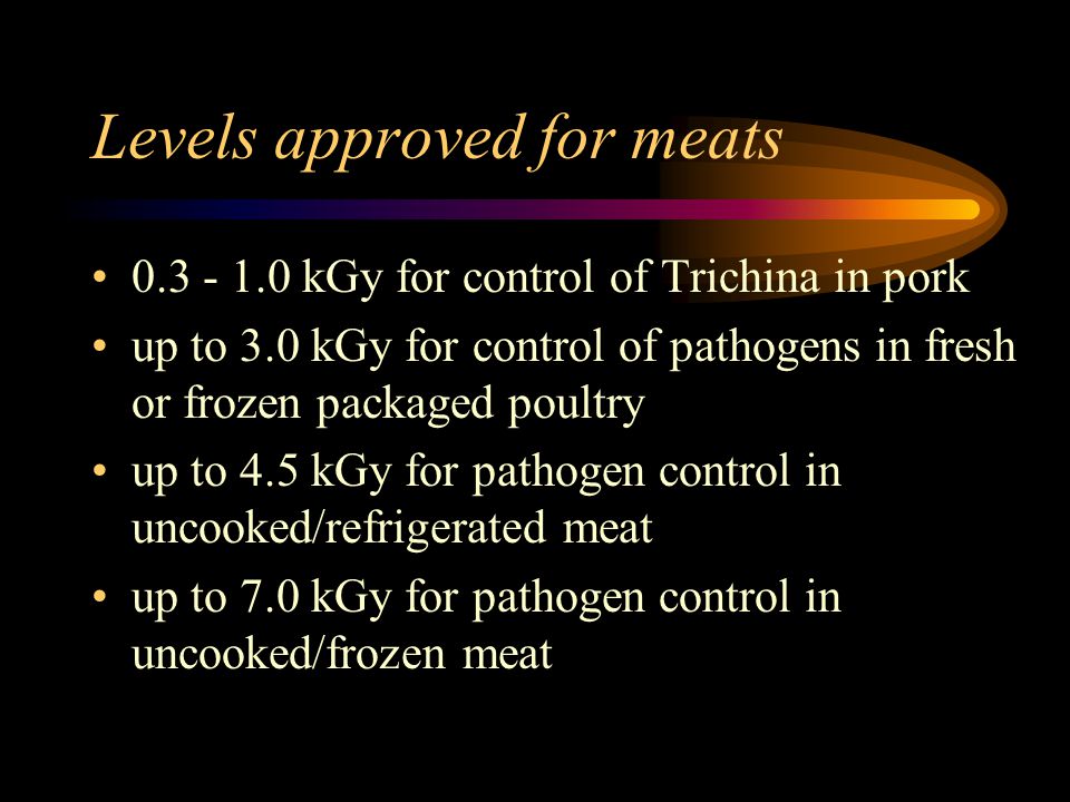 Levels approved for meats kGy for control of Trichina in pork up to 3.0 kGy for control of pathogens in fresh or frozen packaged poultry up to 4.5 kGy for pathogen control in uncooked/refrigerated meat up to 7.0 kGy for pathogen control in uncooked/frozen meat