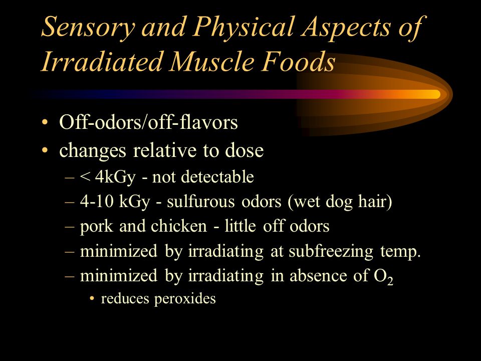 Sensory and Physical Aspects of Irradiated Muscle Foods Off-odors/off-flavors changes relative to dose –< 4kGy - not detectable –4-10 kGy - sulfurous odors (wet dog hair) –pork and chicken - little off odors –minimized by irradiating at subfreezing temp.