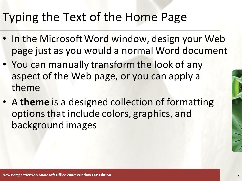 XP New Perspectives on Microsoft Office 2007: Windows XP Edition7 Typing the Text of the Home Page In the Microsoft Word window, design your Web page just as you would a normal Word document You can manually transform the look of any aspect of the Web page, or you can apply a theme A theme is a designed collection of formatting options that include colors, graphics, and background images