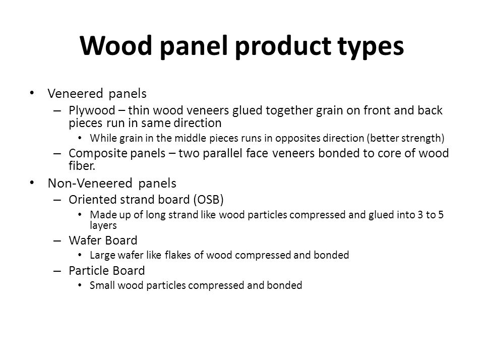 Wood panel product types Veneered panels – Plywood – thin wood veneers glued together grain on front and back pieces run in same direction While grain in the middle pieces runs in opposites direction (better strength) – Composite panels – two parallel face veneers bonded to core of wood fiber.