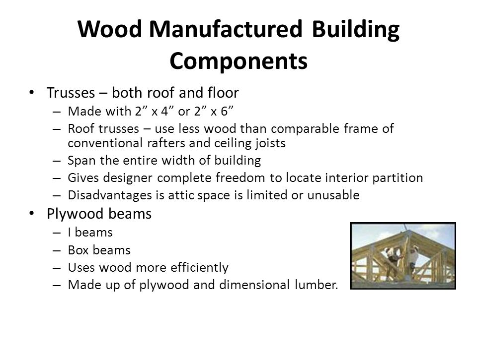 Wood Manufactured Building Components Trusses – both roof and floor – Made with 2 x 4 or 2 x 6 – Roof trusses – use less wood than comparable frame of conventional rafters and ceiling joists – Span the entire width of building – Gives designer complete freedom to locate interior partition – Disadvantages is attic space is limited or unusable Plywood beams – I beams – Box beams – Uses wood more efficiently – Made up of plywood and dimensional lumber.
