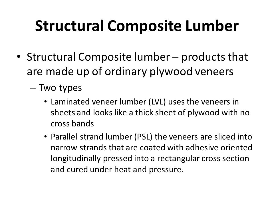 Structural Composite Lumber Structural Composite lumber – products that are made up of ordinary plywood veneers – Two types Laminated veneer lumber (LVL) uses the veneers in sheets and looks like a thick sheet of plywood with no cross bands Parallel strand lumber (PSL) the veneers are sliced into narrow strands that are coated with adhesive oriented longitudinally pressed into a rectangular cross section and cured under heat and pressure.