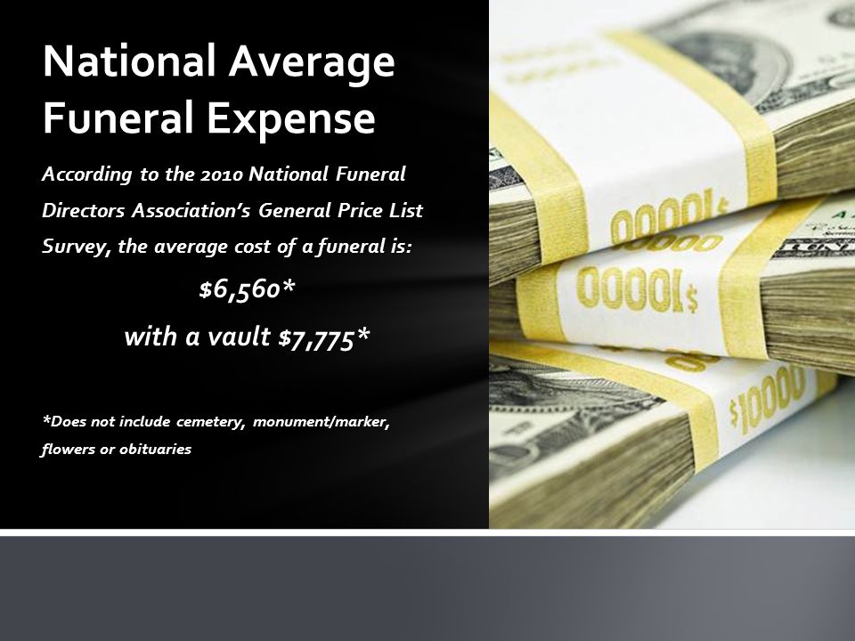 According to the 2010 National Funeral Directors Association’s General Price List Survey, the average cost of a funeral is: $6,560* with a vault $7,775* *Does not include cemetery, monument/marker, flowers or obituaries National Average Funeral Expense