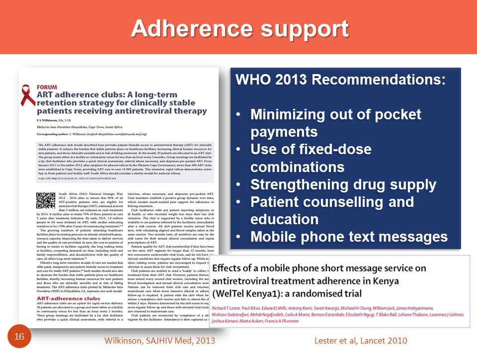 Adherence support WHO 2013 Recommendations: Minimizing out of pocket payments Use of fixed-dose combinations Strengthening drug supply Patient counselling and education Mobile phone text messages WHO 2013 Recommendations: Minimizing out of pocket payments Use of fixed-dose combinations Strengthening drug supply Patient counselling and education Mobile phone text messages Wilkinson, SAJHIV Med, Lester et al, Lancet 2010
