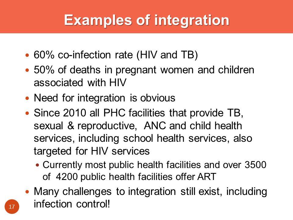 Examples of integration 60% co-infection rate (HIV and TB) 50% of deaths in pregnant women and children associated with HIV Need for integration is obvious Since 2010 all PHC facilities that provide TB, sexual & reproductive, ANC and child health services, including school health services, also targeted for HIV services Currently most public health facilities and over 3500 of 4200 public health facilities offer ART Many challenges to integration still exist, including infection control.
