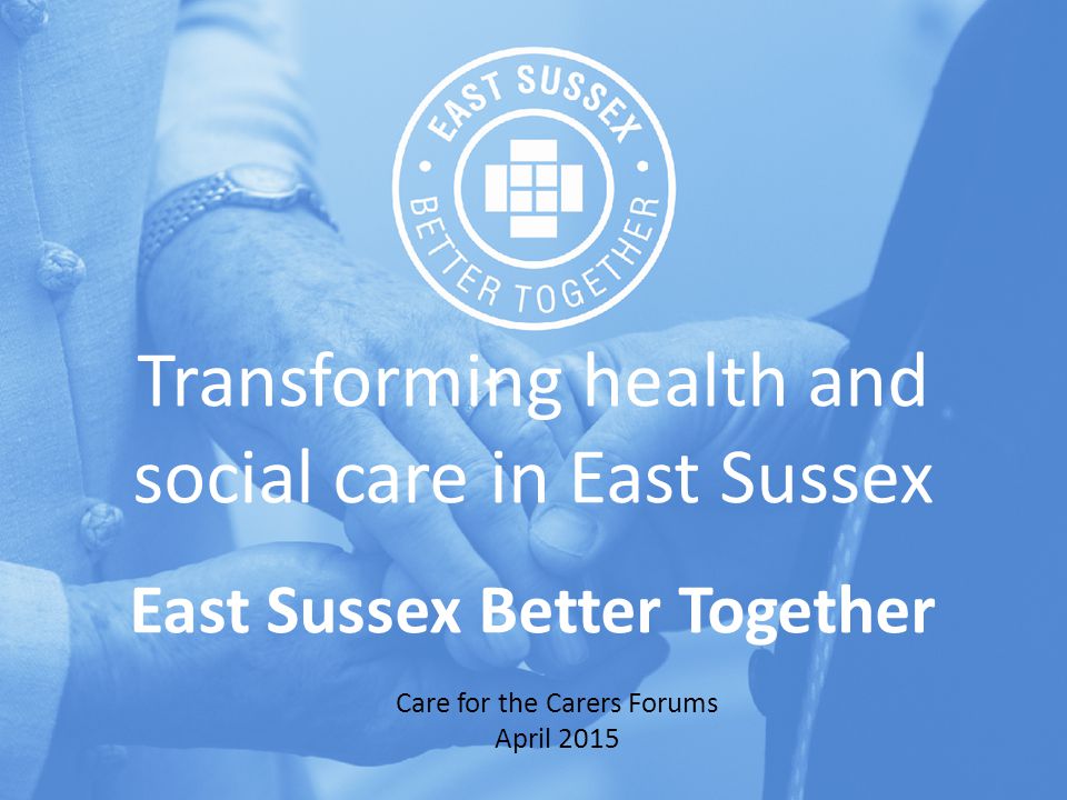 Transforming health and social care in East Sussex East Sussex Better Together Care for the Carers Forums April 2015