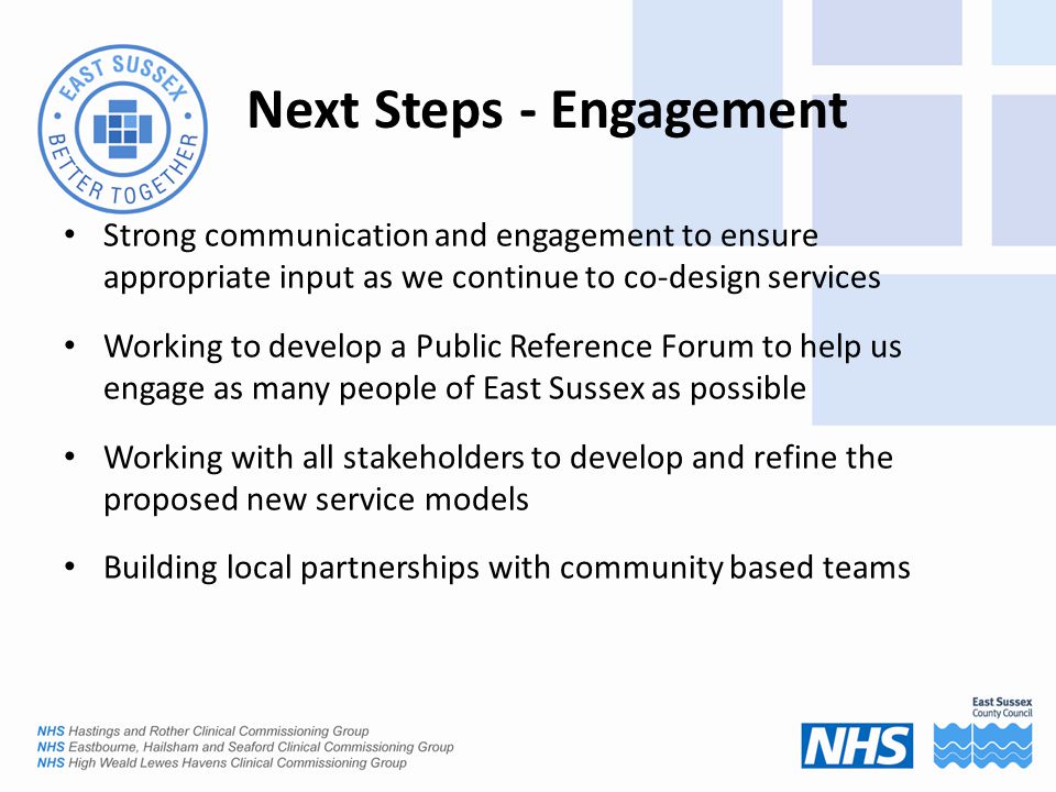 Next Steps - Engagement Strong communication and engagement to ensure appropriate input as we continue to co-design services Working to develop a Public Reference Forum to help us engage as many people of East Sussex as possible Working with all stakeholders to develop and refine the proposed new service models Building local partnerships with community based teams