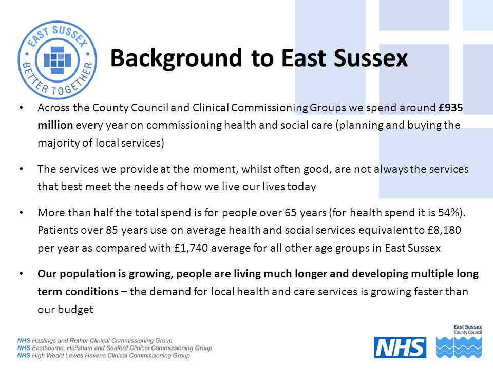 Background to East Sussex Across the County Council and Clinical Commissioning Groups we spend around £935 million every year on commissioning health and social care (planning and buying the majority of local services) The services we provide at the moment, whilst often good, are not always the services that best meet the needs of how we live our lives today More than half the total spend is for people over 65 years (for health spend it is 54%).