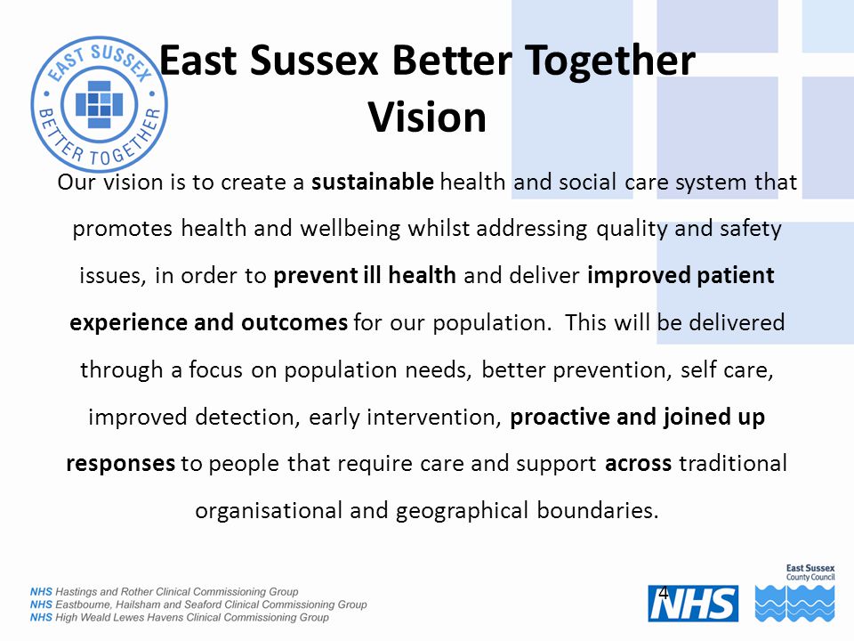 East Sussex Better Together Vision Our vision is to create a sustainable health and social care system that promotes health and wellbeing whilst addressing quality and safety issues, in order to prevent ill health and deliver improved patient experience and outcomes for our population.