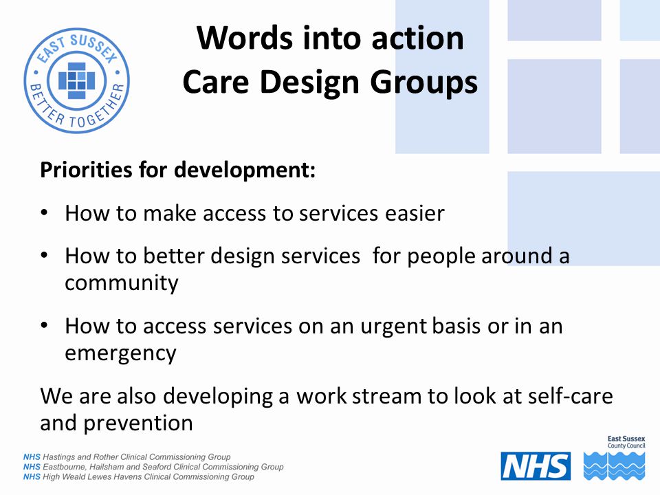 Words into action Care Design Groups Priorities for development: How to make access to services easier How to better design services for people around a community How to access services on an urgent basis or in an emergency We are also developing a work stream to look at self-care and prevention