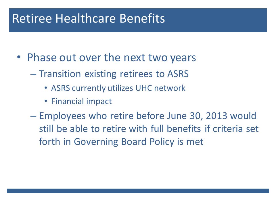 Phase out over the next two years – Transition existing retirees to ASRS ASRS currently utilizes UHC network Financial impact – Employees who retire before June 30, 2013 would still be able to retire with full benefits if criteria set forth in Governing Board Policy is met Retiree Healthcare Benefits