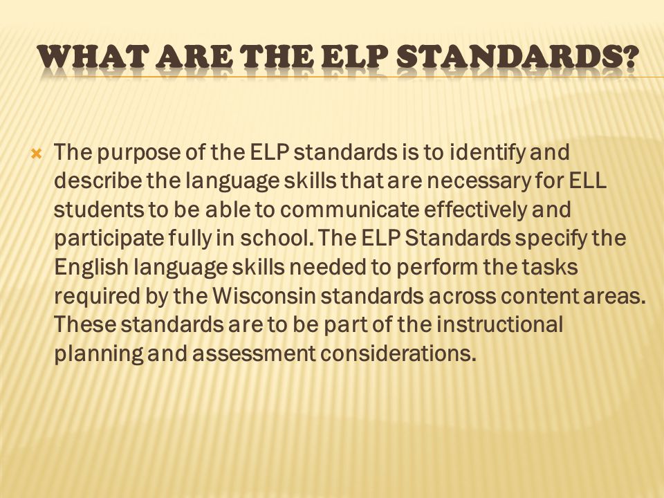  The purpose of the ELP standards is to identify and describe the language skills that are necessary for ELL students to be able to communicate effectively and participate fully in school.