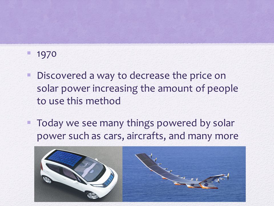  1970  Discovered a way to decrease the price on solar power increasing the amount of people to use this method  Today we see many things powered by solar power such as cars, aircrafts, and many more