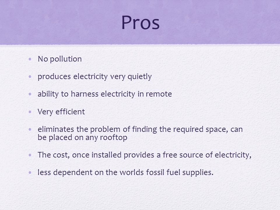Pros No pollution produces electricity very quietly ability to harness electricity in remote Very efficient eliminates the problem of finding the required space, can be placed on any rooftop The cost, once installed provides a free source of electricity, less dependent on the worlds fossil fuel supplies.