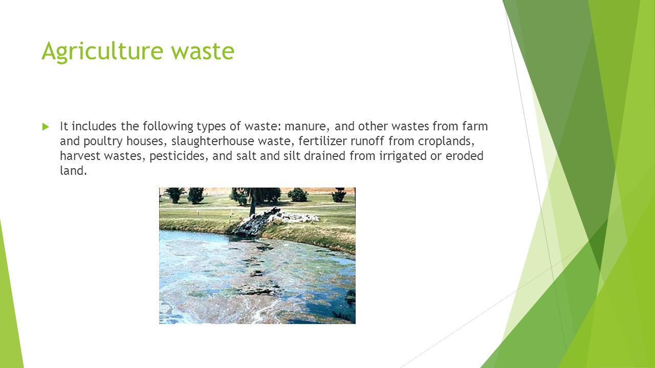 Agriculture waste  It includes the following types of waste: manure, and other wastes from farm and poultry houses, slaughterhouse waste, fertilizer runoff from croplands, harvest wastes, pesticides, and salt and silt drained from irrigated or eroded land.