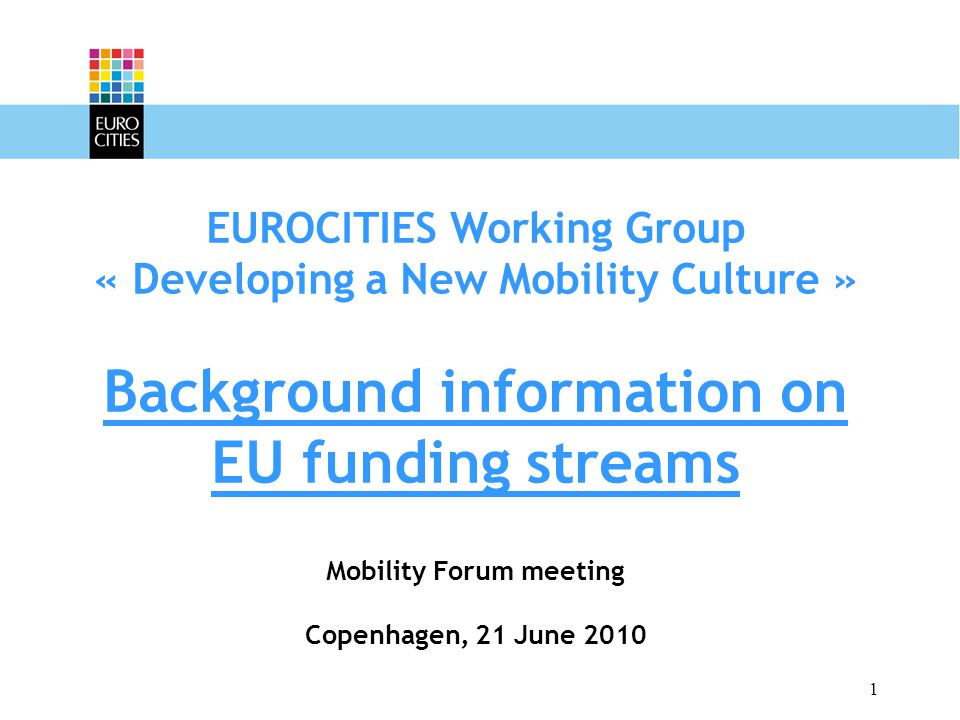 1 EUROCITIES Working Group « Developing a New Mobility Culture » Background information on EU funding streams Mobility Forum meeting Copenhagen, 21 June 2010
