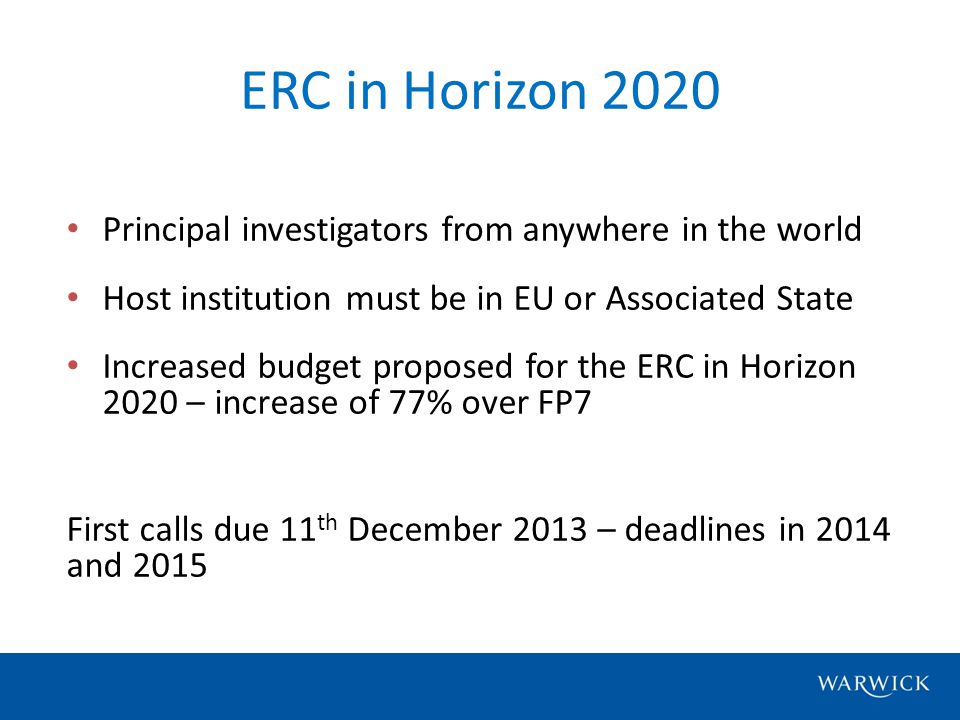 Principal investigators from anywhere in the world Host institution must be in EU or Associated State Increased budget proposed for the ERC in Horizon 2020 – increase of 77% over FP7 First calls due 11 th December 2013 – deadlines in 2014 and 2015