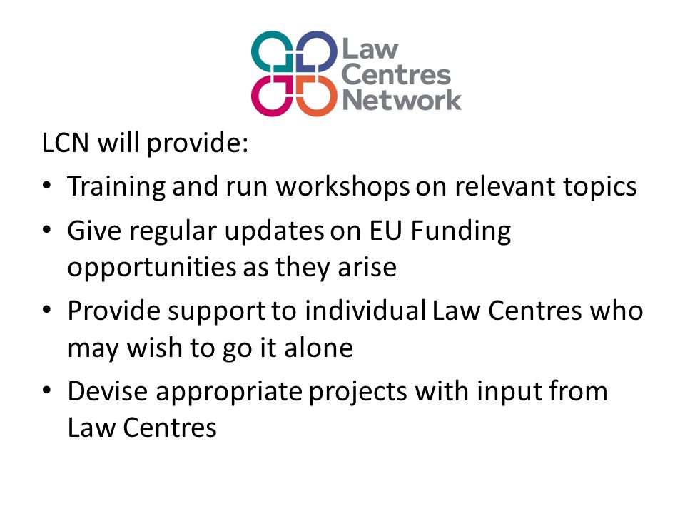 LCN will provide: Training and run workshops on relevant topics Give regular updates on EU Funding opportunities as they arise Provide support to individual Law Centres who may wish to go it alone Devise appropriate projects with input from Law Centres