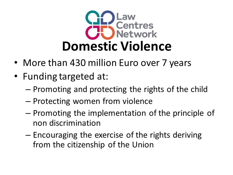 Domestic Violence More than 430 million Euro over 7 years Funding targeted at: – Promoting and protecting the rights of the child – Protecting women from violence – Promoting the implementation of the principle of non discrimination – Encouraging the exercise of the rights deriving from the citizenship of the Union