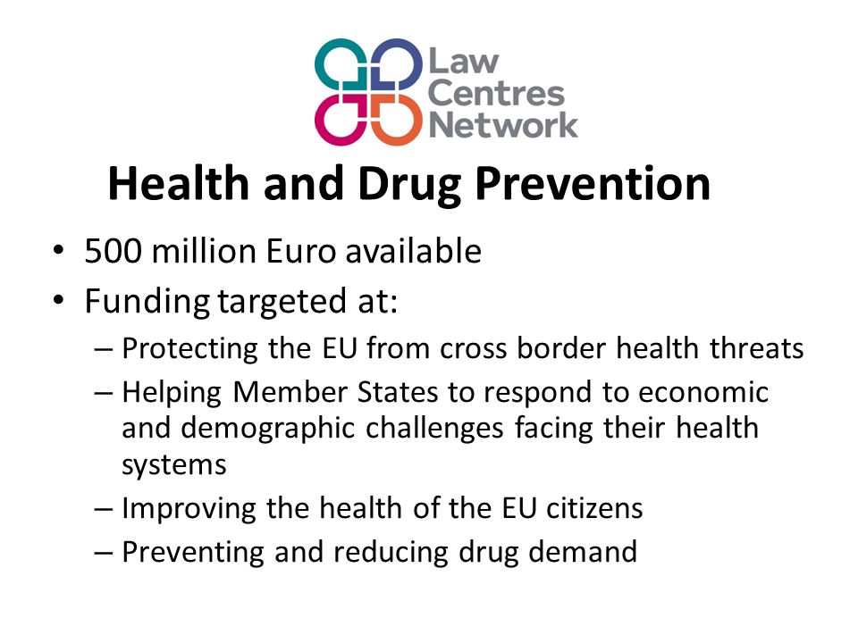 Health and Drug Prevention 500 million Euro available Funding targeted at: – Protecting the EU from cross border health threats – Helping Member States to respond to economic and demographic challenges facing their health systems – Improving the health of the EU citizens – Preventing and reducing drug demand