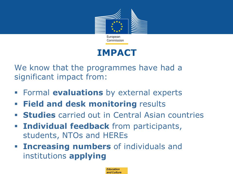 IMPACT We know that the programmes have had a significant impact from:  Formal evaluations by external experts  Field and desk monitoring results  Studies carried out in Central Asian countries  Individual feedback from participants, students, NTOs and HEREs  Increasing numbers of individuals and institutions applying Education and Culture