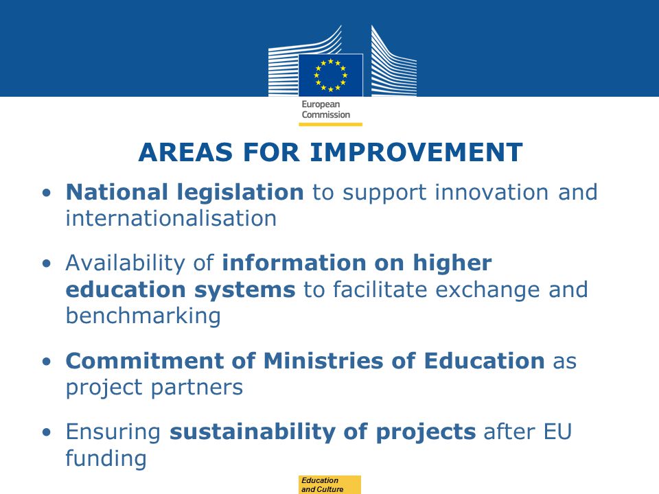 AREAS FOR IMPROVEMENT National legislation to support innovation and internationalisation Availability of information on higher education systems to facilitate exchange and benchmarking Commitment of Ministries of Education as project partners Ensuring sustainability of projects after EU funding Education and Culture