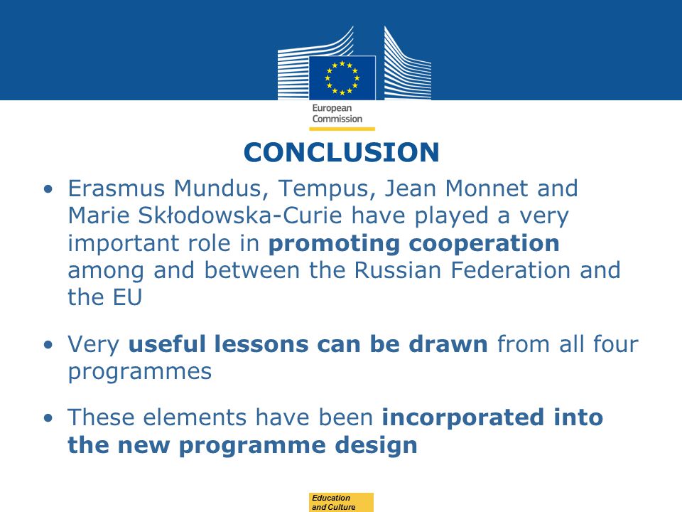 CONCLUSION Erasmus Mundus, Tempus, Jean Monnet and Marie Skłodowska-Curie have played a very important role in promoting cooperation among and between the Russian Federation and the EU Very useful lessons can be drawn from all four programmes These elements have been incorporated into the new programme design Education and Culture
