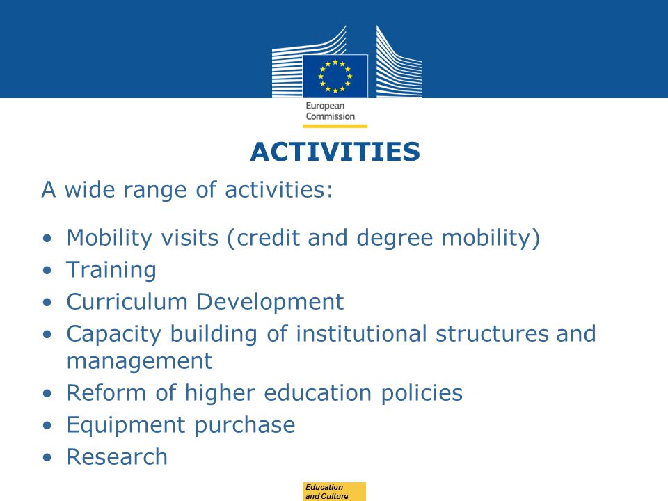 ACTIVITIES A wide range of activities: Mobility visits (credit and degree mobility) Training Curriculum Development Capacity building of institutional structures and management Reform of higher education policies Equipment purchase Research Education and Culture