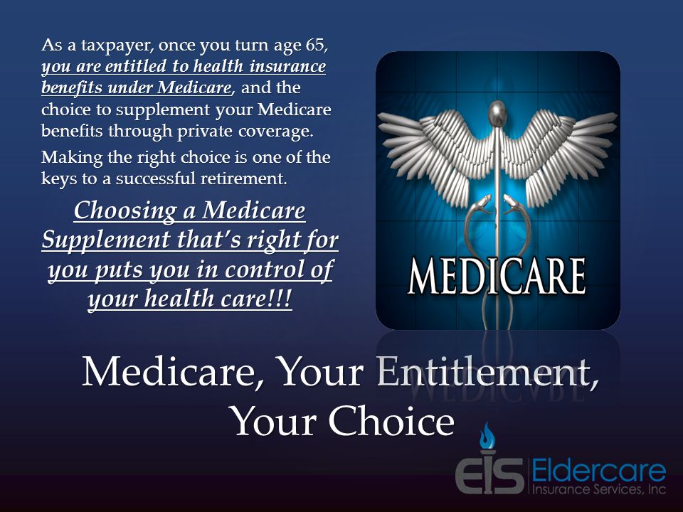 Medicare, Your Entitlement, Your Choice As a taxpayer, once you turn age 65, you are entitled to health insurance benefits under Medicare, and the choice to supplement your Medicare benefits through private coverage.