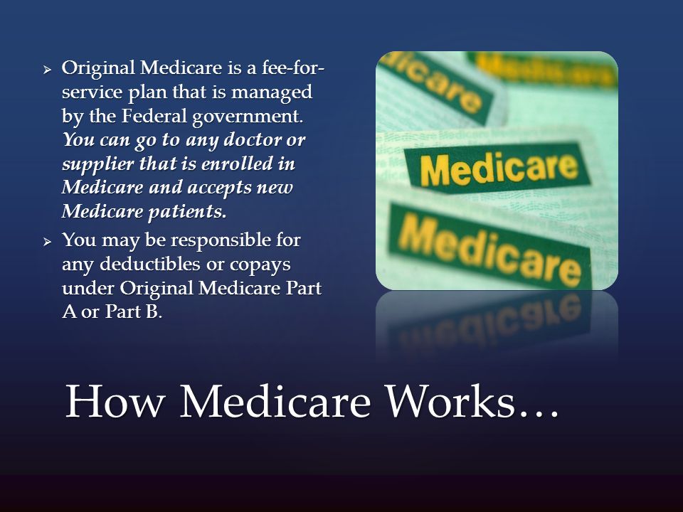 How Medicare Works…  Original Medicare is a fee-for- service plan that is managed by the Federal government.