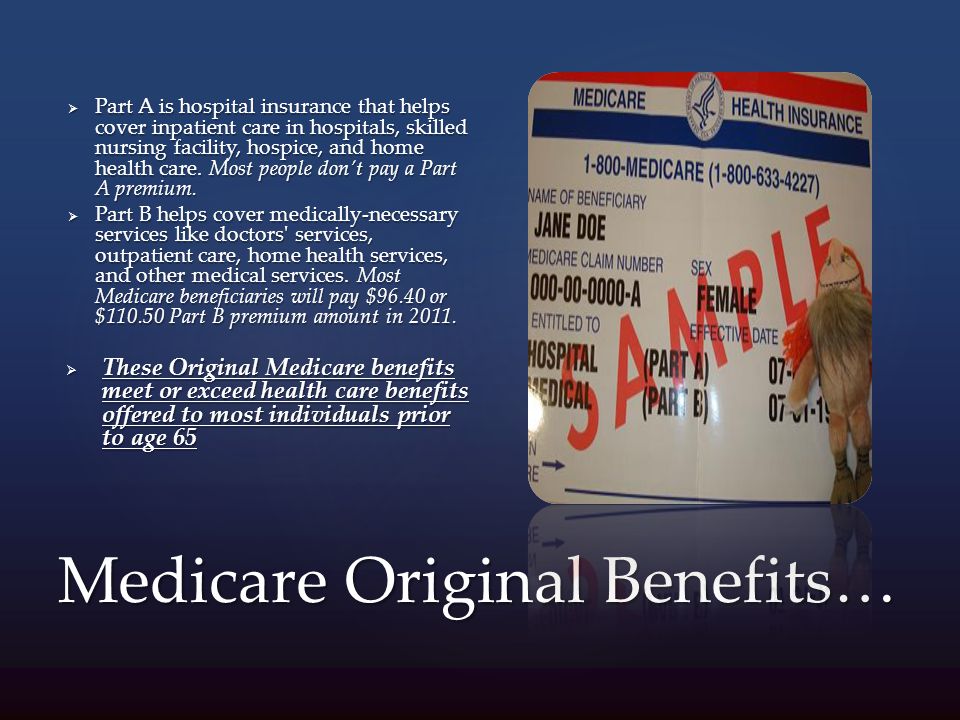 Medicare Original Benefits…  Part A is hospital insurance that helps cover inpatient care in hospitals, skilled nursing facility, hospice, and home health care.