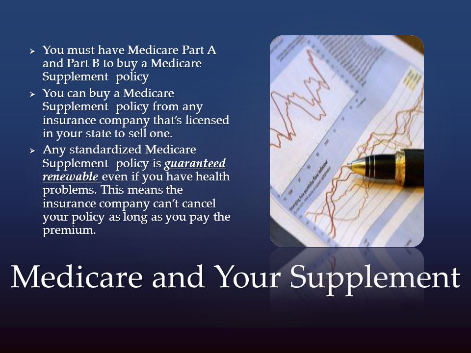 Medicare and Your Supplement  You must have Medicare Part A and Part B to buy a Medicare Supplement policy  You can buy a Medicare Supplement policy from any insurance company that’s licensed in your state to sell one.